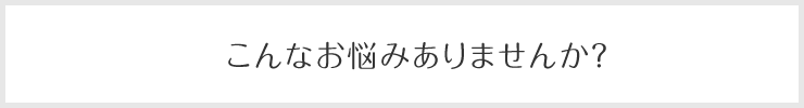 こんなお悩みありませんか？