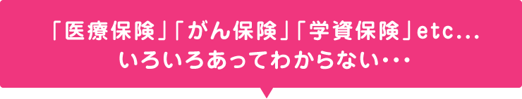「医療保険」「がん保険」「学資保険」etc・・・いろいろあってわからない・・・