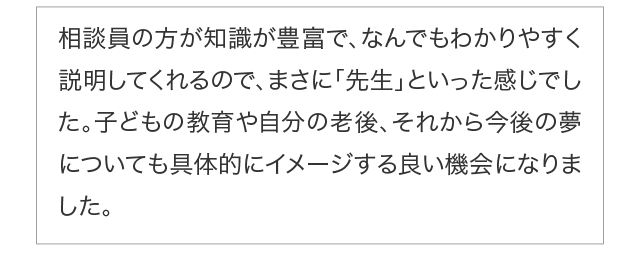 相談員の方が知識が豊富で、なんでもわかりやすく説明してくれるので、まさに「先生」といった感じでした。子どもの教育や自分の老後、それから今後の夢についても具体的にイメージする良い機会になりました。
