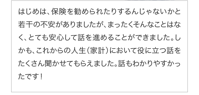 はじめは、保険を勧められたりするんじゃないかと若干の不安がありましたが、まったくそんなことはなく、とても安心して話を進めることができました。しかも、これからの人生（家計）において役に立つ話をたくさん
