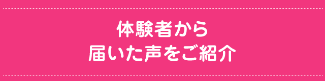 体験者から 届いた声をご紹介