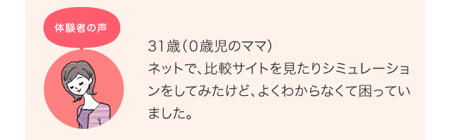 31歳（０歳児のママ）ネットで、比較サイトを見たりシミュレーションをしてみたけど、よくわからなくて困っていました。