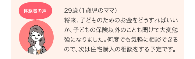 29歳（1歳児のママ）将来、子どものためのお金をどうすればいいか、子どもの保険以外のことも聞けて大変勉強になりました。何度でも気軽に相談できるので、次は住宅購入の相談をする予定です。