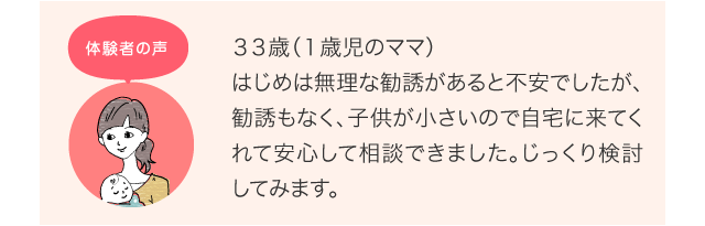 ３３歳（１歳児のママ）はじめは無理な勧誘があると不安でしたが、勧誘もなく、子供が小さいので自宅に来てくれて安心して相談できました。じっくり検討してみます。