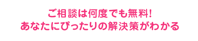 ご相談は何度でも無料！あなたにぴったりの解決策がわかる