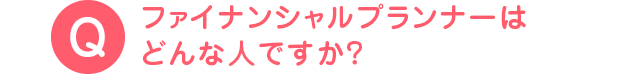 ファイナンシャルプランナーは どんな人ですか？