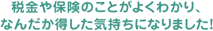 税金や保険のことがよくわかり、なんだか得した気持ちになりました！