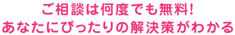 ご相談は何度でも無料！あなたにぴったりの解決策がわかる