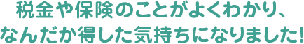 税金や保険のことがよくわかり、なんだか得した気持ちになりました！